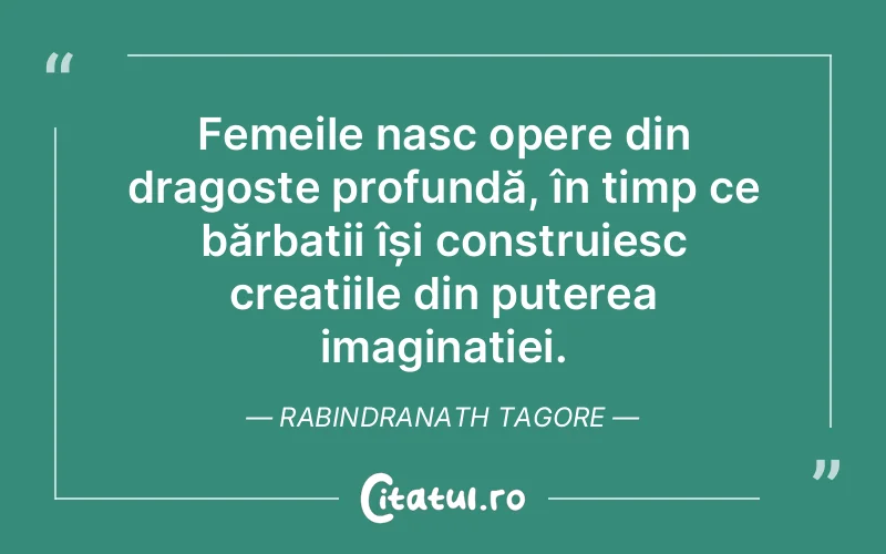 Femeile nasc opere din dragoste profundă, în timp ce bărbații își construiesc creațiile din puterea imaginației. Rabindranath Tagore