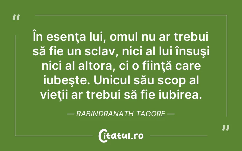 În esenţa lui, omul nu ar trebui să fie un sclav, nici al lui însuşi nici al altora, ci o fiinţă care iubeşte. Unicul său scop al vieţii ar trebui să fie iubirea. Rabindranath Tagore