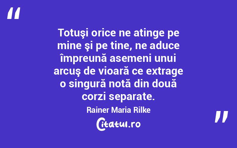  Totuşi orice ne atinge pe mine şi pe tine, ne aduce împreună asemeni unui arcuş de vioară ce extrage o singură notă din două corzi separate. Rainer Maria Rilke
