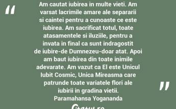 Am cautat iubirea in multe vieti. Am varsat lacrimile amare ale separarii si caintei pentru a cunoaste ce este iubirea. Am sacrificat totul, toate atasamentele si iluziile, pentru a invata in final ca sunt indragostit de iubire-de Dumnezeu-doar atat. Apoi am baut iubirea din toate inimile adevarate. Am vazut ca El este Unicul Iubit Cosmic, Unica Mireasma care patrunde toate variatele flori ale iubirii in gradina vietii. Paramahansa Yogananda...