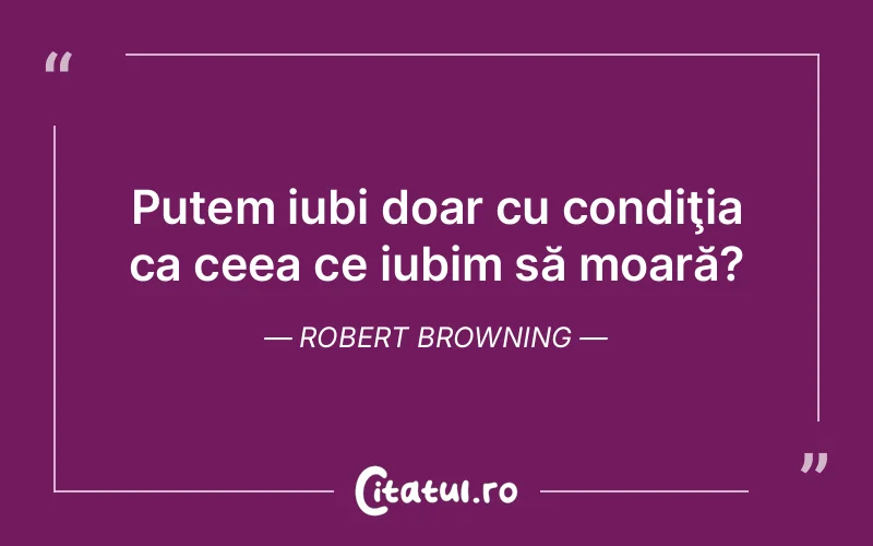 Putem iubi doar cu condiţia ca ceea ce iubim să moară? Robert Browning
