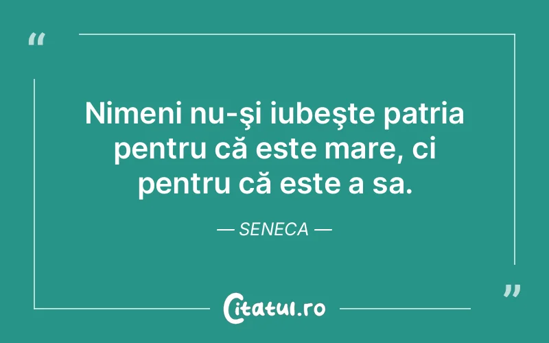 Nimeni nu-şi iubeşte patria pentru că este mare, ci pentru că este a sa. Seneca
