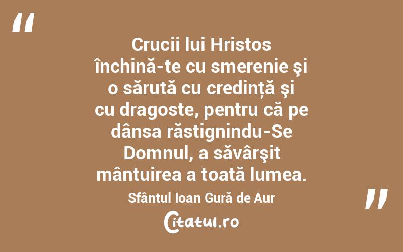 Crucii lui Hristos închină-te cu smerenie şi o sărută cu credinţă şi cu dragoste, pentru că pe dânsa răstignindu-Se Domnul, a săvârşit mântuirea a toată lumea. Sfântul Ioan Gură de Aur
