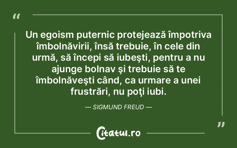 Un egoism puternic protejează împotriva îmbolnăvirii, însă trebuie, în cele din urmă, să începi să iubeşti, pentru a nu ajunge bolnav şi trebuie să te îmbolnăveşti când, ca urmare a unei frustrări, nu poţi iubi. Sigmund Freud