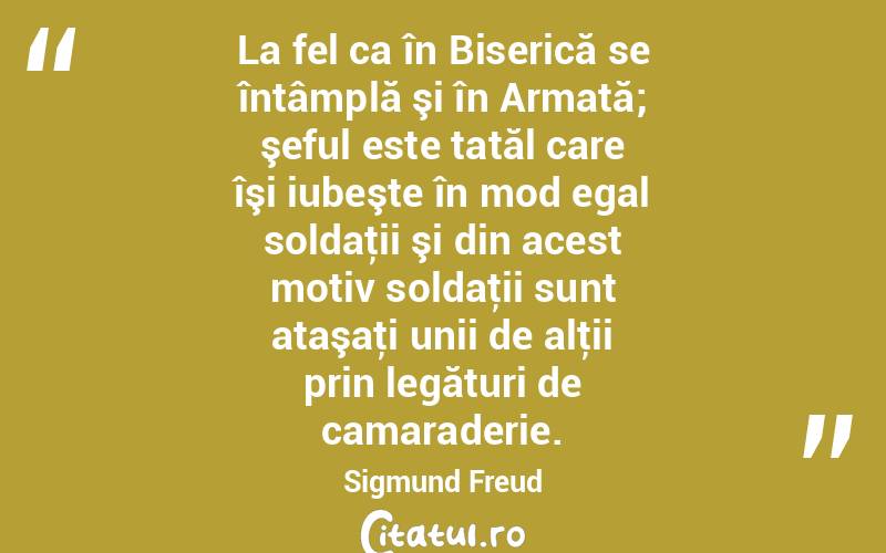 La fel ca în Biserică se întâmplă şi în Armată; şeful este tatăl care îşi iubeşte în mod egal soldaţii şi din acest motiv soldaţii sunt ataşaţi unii de alţii prin legături de camaraderie. Sigmund Freud
