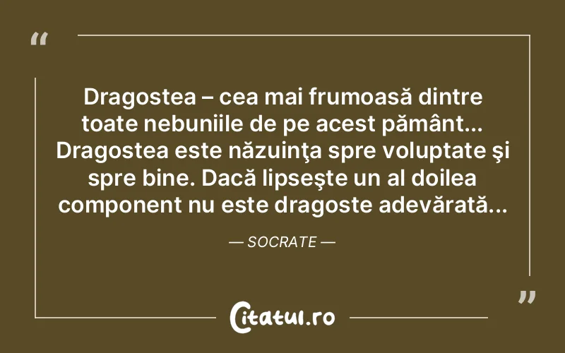 Dragostea – cea mai frumoasă dintre toate nebuniile de pe acest pământ... Dragostea este năzuinţa spre voluptate şi spre bine. Dacă lipseşte un al doilea component nu este dragoste adevărată... Socrate