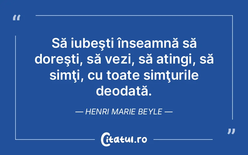 Să iubeşti înseamnă să doreşti, să vezi, să atingi, să simţi, cu toate simţurile deodată. Henri Marie Beyle
