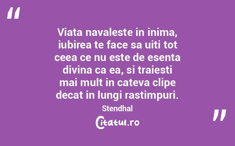Viata navaleste in inima, iubirea te face sa uiti tot ceea ce nu este de esenta divina ca ea, si traiesti mai mult in cateva clipe decat in lungi rastimpuri. Stendhal
