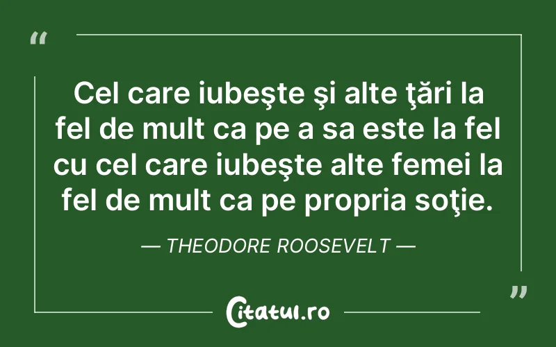 Cel care iubeşte şi alte ţări la fel de mult ca pe a sa este la fel cu cel care iubeşte alte femei la fel de mult ca pe propria soţie. Theodore Roosevelt