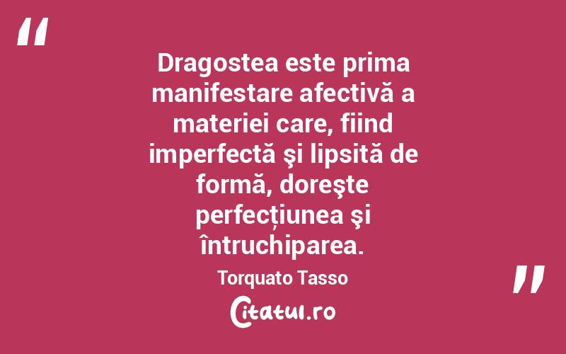 Dragostea este prima manifestare afectivă a materiei care, fiind imperfectă şi lipsită de formă, doreşte perfecţiunea şi întruchiparea. Torquato Tasso
