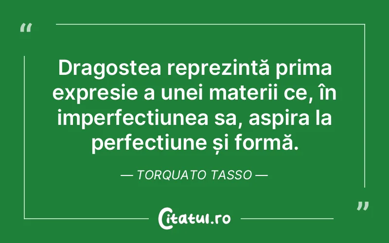 Dragostea reprezintă prima expresie a unei materii ce, în imperfecțiunea sa, aspira la perfectiune și formă. Torquato Tasso