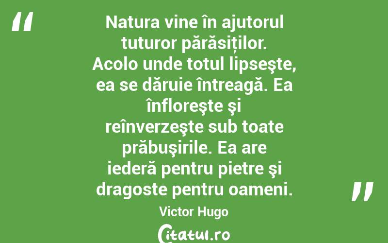 Natura vine în ajutorul tuturor părăsiţilor. Acolo unde totul lipseşte, ea se dăruie întreagă. Ea înfloreşte şi reînverzeşte sub toate prăbuşirile. Ea are iederă pentru pietre şi dragoste pentru oameni. Victor Hugo
