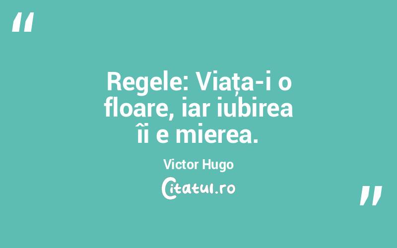Regele: Viaţa-i o floare, iar iubirea îi e mierea. Victor Hugo
