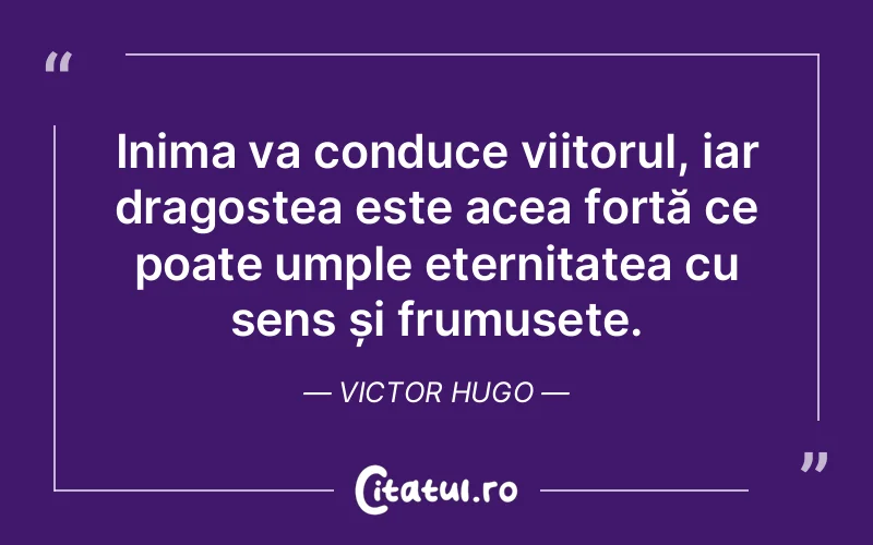 Inima va conduce viitorul, iar dragostea este acea forță ce poate umple eternitatea cu sens și frumusețe. Victor Hugo
