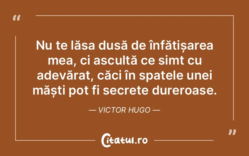 Nu te lăsa dusă de înfățișarea mea, ci ascultă ce simt cu adevărat, căci în spatele unei măști pot fi secrete dureroase. Victor Hugo