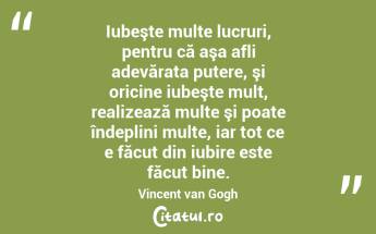 Iubeşte multe lucruri, pentru că aşa afli adevărata putere, şi oricine iubeşte mult, realizează multe şi poate îndeplini multe, iar tot ce e făcut din iubire este făcut bine. Vincent van Gogh...