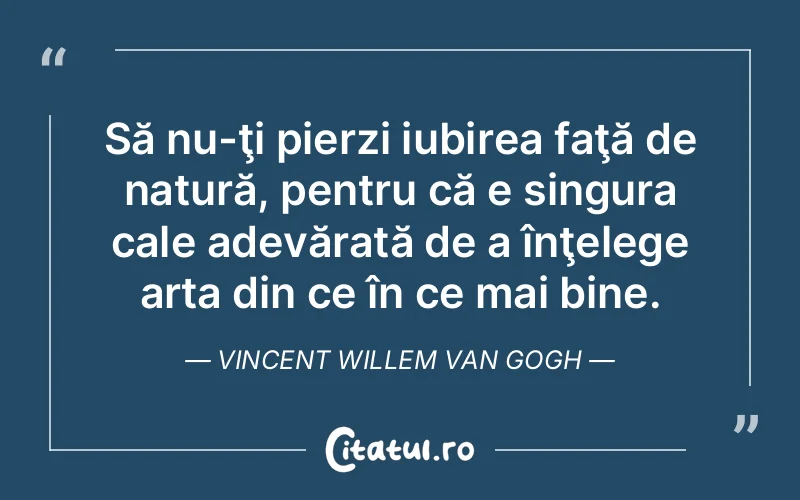 Să nu-ţi pierzi iubirea faţă de natură, pentru că e singura cale adevărată de a înţelege arta din ce în ce mai bine. Vincent Willem van Gogh