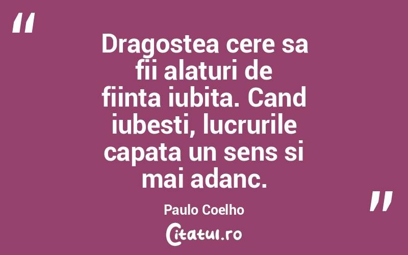 Dragostea cere sa fii alaturi de fiinta iubita. Cand iubesti, lucrurile capata un sens si mai adanc. Paulo Coelho
