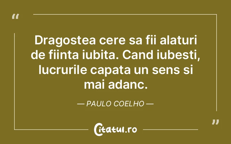 Dragostea cere sa fii alaturi de fiinta iubita. Cand iubesti, lucrurile capata un sens si mai adanc. Paulo Coelho