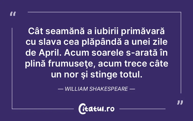Cât seamănă a iubirii primăvară cu slava cea plăpândă a unei zile de April. Acum soarele s-arată în plină frumuseţe, acum trece câte un nor şi stinge totul. William Shakespeare