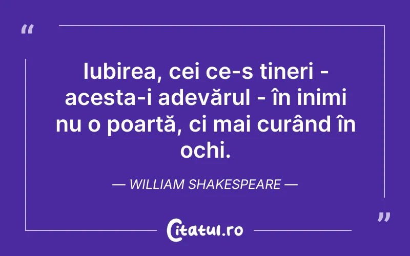 Iubirea, cei ce-s tineri - acesta-i adevărul - în inimi nu o poartă, ci mai curând în ochi. William Shakespeare