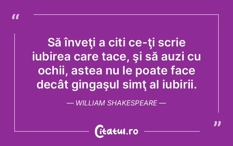 Să înveţi a citi ce-ţi scrie iubirea care tace, şi să auzi cu ochii, astea nu le poate face decât gingaşul simţ al iubirii. William Shakespeare