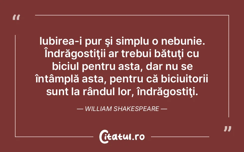Iubirea-i pur şi simplu o nebunie. Îndrăgostiţii ar trebui bătuţi cu biciul pentru asta, dar nu se întâmplă asta, pentru că biciuitorii sunt la rândul lor, îndrăgostiţi. William Shakespeare