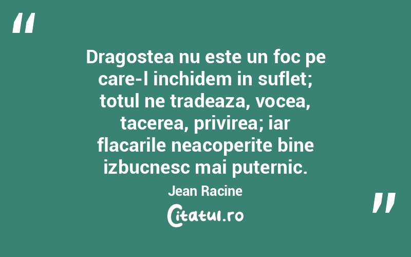 Dragostea nu este un foc pe care-l inchidem in suflet; totul ne tradeaza, vocea, tacerea, privirea; iar flacarile neacoperite bine izbucnesc mai puternic. Jean Racine
