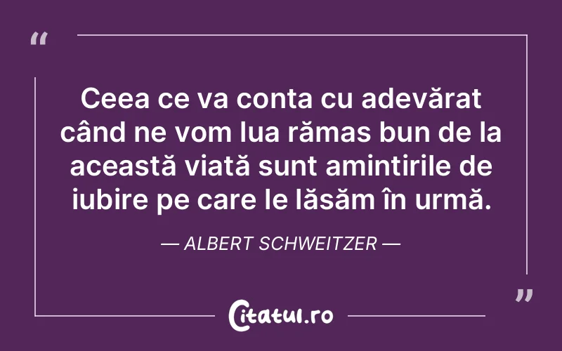Ceea ce va conta cu adevărat când ne vom lua rămas bun de la această viață sunt amintirile de iubire pe care le lăsăm în urmă. Albert Schweitzer
