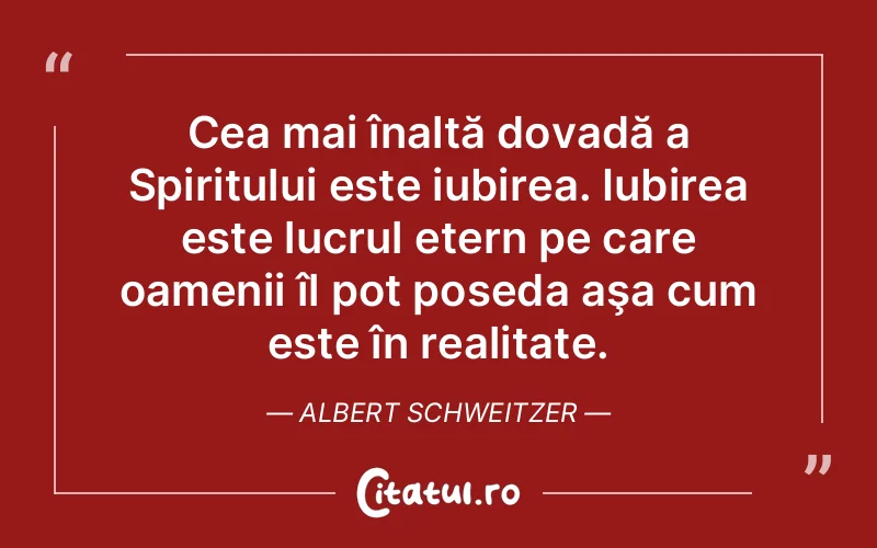 Cea mai înaltă dovadă a Spiritului este iubirea. Iubirea este lucrul etern pe care oamenii îl pot poseda aşa cum este în realitate. Albert Schweitzer