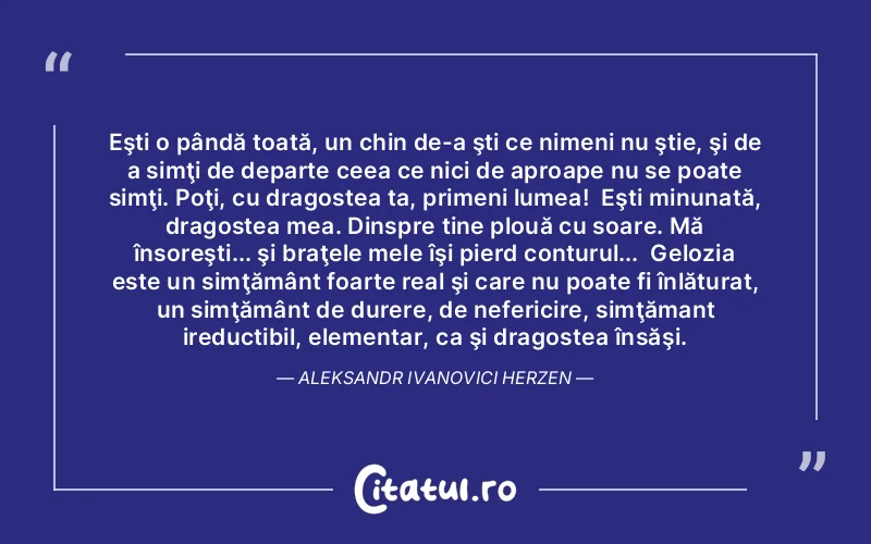 Eşti o pândă toată, un chin de-a şti ce nimeni nu ştie, şi de a simţi de departe ceea ce nici de aproape nu se poate simţi. Poţi, cu dragostea ta, primeni lumea!  Eşti minunată, dragostea mea. Dinspre tine plouă cu soare. Mă însoreşti... şi braţele mele îşi pierd conturul...  Gelozia este un simţământ foarte real şi care nu poate fi înlăturat, un simţământ de durere, de nefericire, simţămant ireductibil, elementar, ca şi dragostea însăşi. Aleksandr Ivanovici Herzen