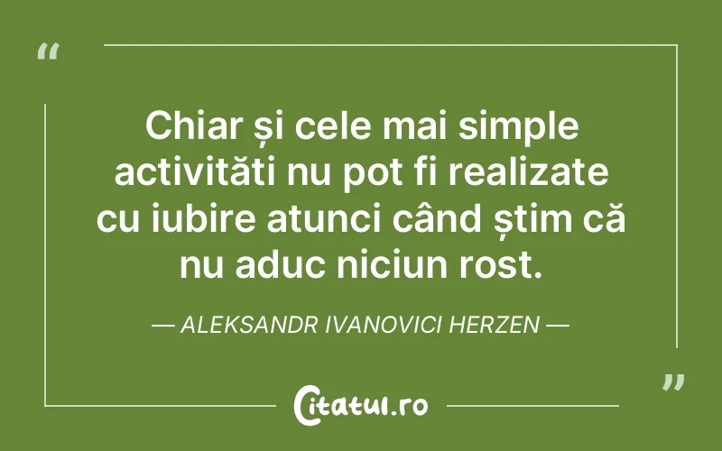 Chiar și cele mai simple activități nu pot fi realizate cu iubire atunci când știm că nu aduc niciun rost. Aleksandr Ivanovici Herzen