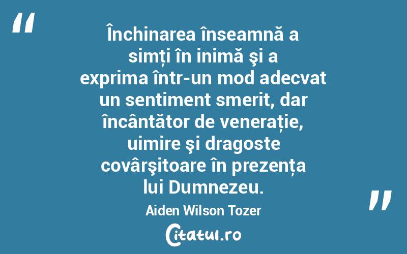Închinarea înseamnă a simţi în inimă şi a exprima într-un mod adecvat un sentiment smerit, dar încântător de veneraţie, uimire şi dragoste covârşitoare în prezenţa lui Dumnezeu. Aiden Wilson Tozer
