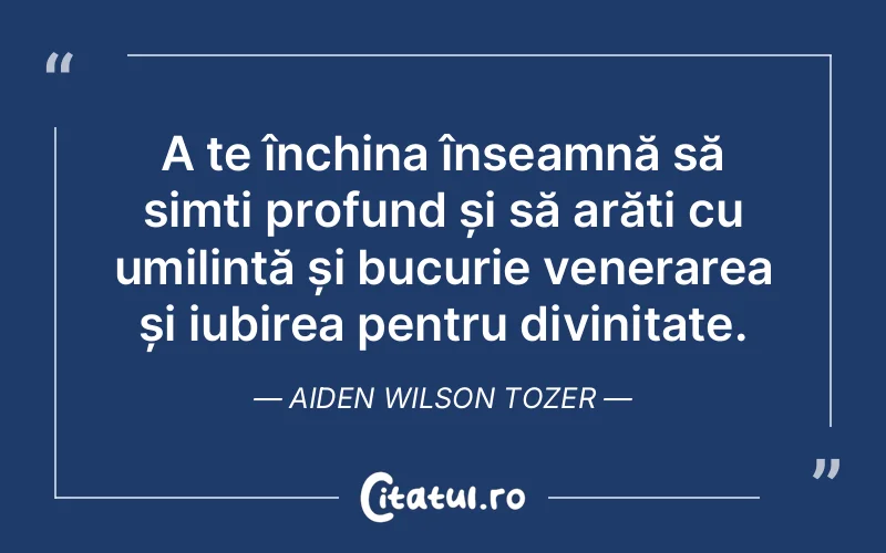 A te închina înseamnă să simți profund și să arăți cu umilință și bucurie venerarea și iubirea pentru divinitate. Aiden Wilson Tozer
