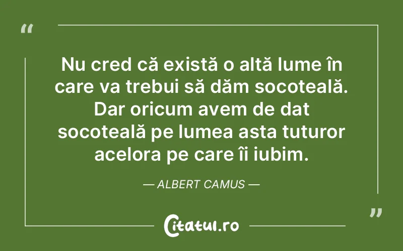 Nu cred că există o altă lume în care va trebui să dăm socoteală. Dar oricum avem de dat socoteală pe lumea asta tuturor acelora pe care îi iubim. Albert Camus