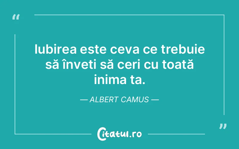 Iubirea este ceva ce trebuie să înveți să ceri cu toată inima ta. Albert Camus