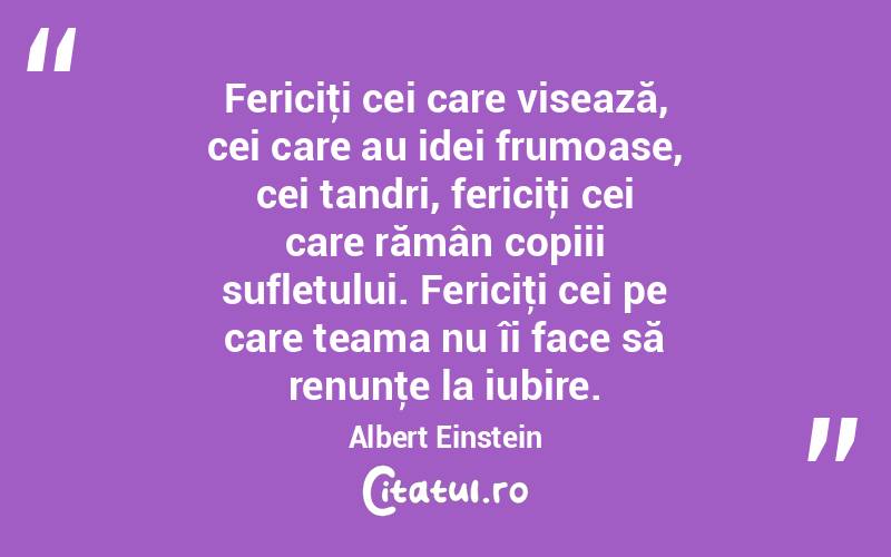 Fericiţi cei care visează, cei care au idei frumoase, cei tandri, fericiţi cei care rămân copiii sufletului. Fericiţi cei pe care teama nu îi face să renunţe la iubire. Albert Einstein
