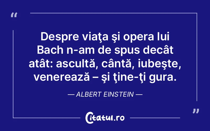 Despre viaţa şi opera lui Bach n-am de spus decât atât: ascultă, cântă, iubeşte, venerează – şi ţine-ţi gura. Albert Einstein