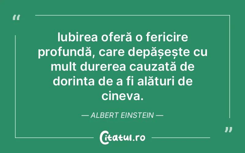 Iubirea oferă o fericire profundă, care depășește cu mult durerea cauzată de dorința de a fi alături de cineva. Albert Einstein