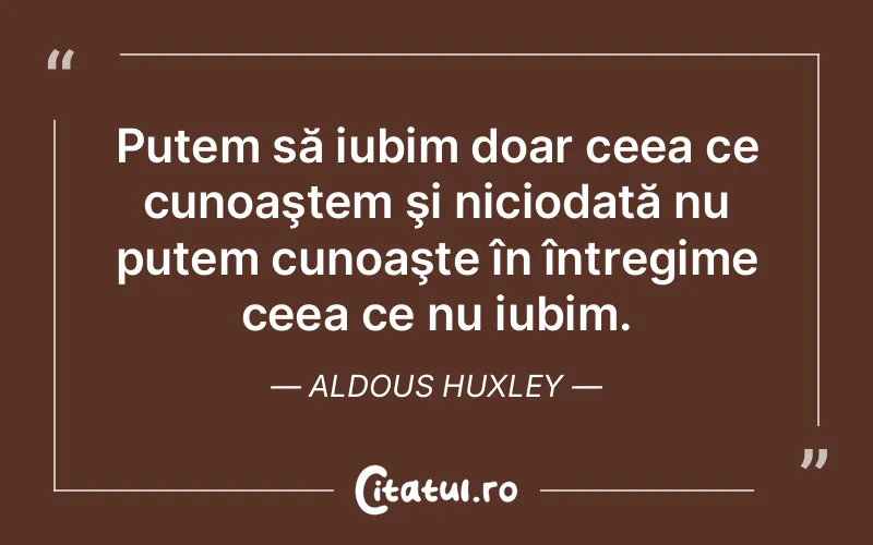 Putem să iubim doar ceea ce cunoaştem şi niciodată nu putem cunoaşte în întregime ceea ce nu iubim. Aldous Huxley