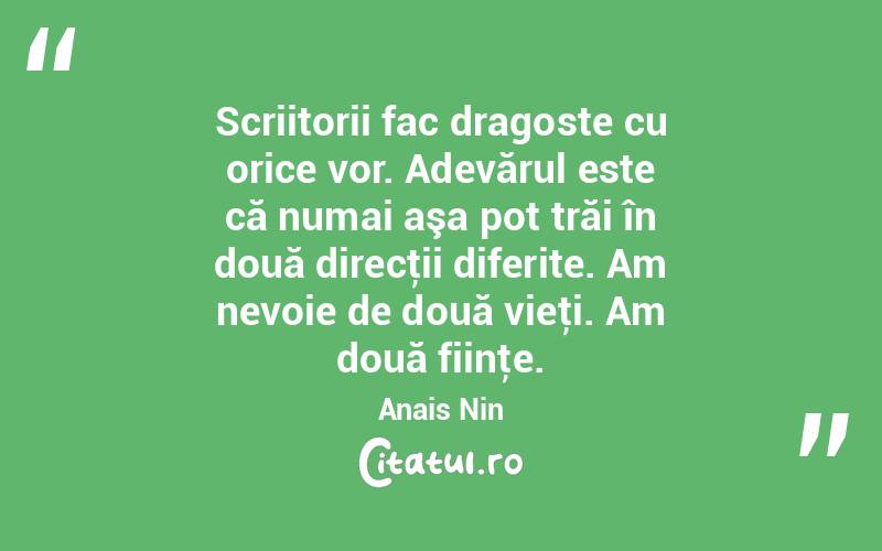 Scriitorii fac dragoste cu orice vor. Adevărul este că numai aşa pot trăi în două direcţii diferite. Am nevoie de două vieţi. Am două fiinţe. Anais Nin
