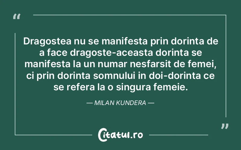 Dragostea nu se manifesta prin dorinta de a face dragoste-aceasta dorinta se manifesta la un numar nesfarsit de femei, ci prin dorinta somnului in doi-dorinta ce se refera la o singura femeie. Milan Kundera