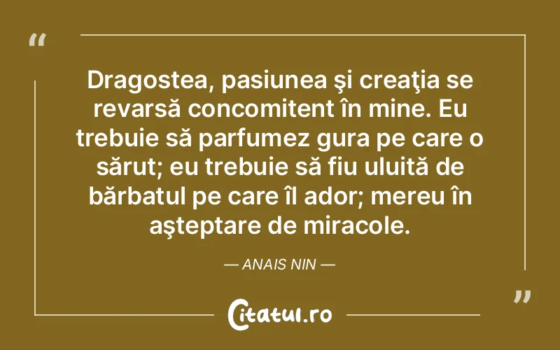 Dragostea, pasiunea şi creaţia se revarsă concomitent în mine. Eu trebuie să parfumez gura pe care o sărut; eu trebuie să fiu uluită de bărbatul pe care îl ador; mereu în aşteptare de miracole. Anais Nin