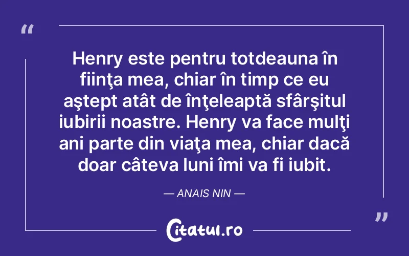 Henry este pentru totdeauna în fiinţa mea, chiar în timp ce eu aştept atât de înţeleaptă sfârşitul iubirii noastre. Henry va face mulţi ani parte din viaţa mea, chiar dacă doar câteva luni îmi va fi iubit. Anais Nin