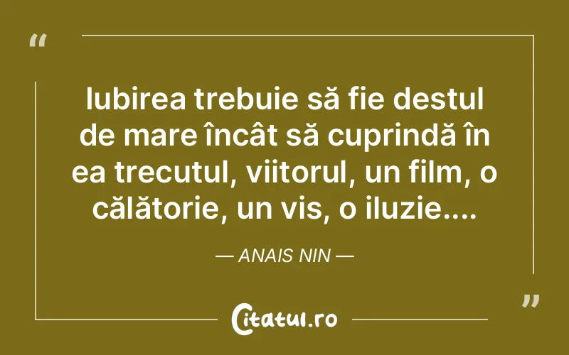 Iubirea trebuie să fie destul de mare încât să cuprindă în ea trecutul, viitorul, un film, o călătorie, un vis, o iluzie.... Anais Nin