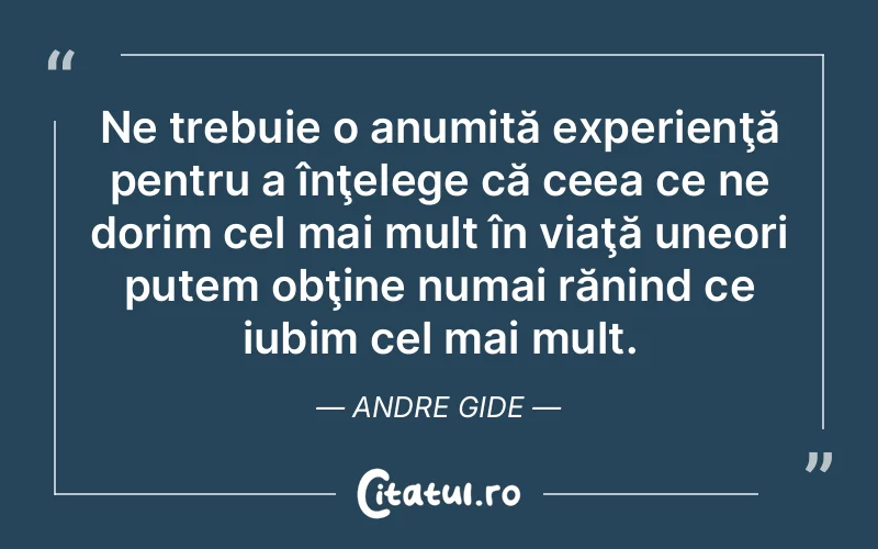 Ne trebuie o anumită experienţă pentru a înţelege că ceea ce ne dorim cel mai mult în viaţă uneori putem obţine numai rănind ce iubim cel mai mult. Andre Gide