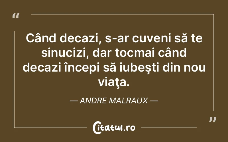 Când decazi, s-ar cuveni să te sinucizi, dar tocmai când decazi începi să iubeşti din nou viaţa. Andre Malraux