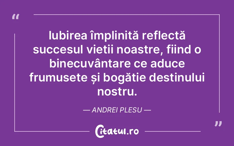 Iubirea împlinită reflectă succesul vieții noastre, fiind o binecuvântare ce aduce frumusețe și bogăție destinului nostru. Andrei Plesu