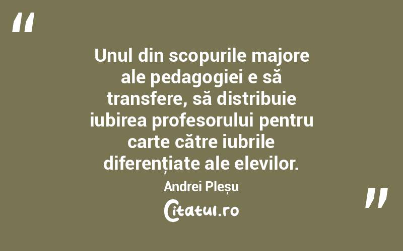 Unul din scopurile majore ale pedagogiei e să transfere, să distribuie iubirea profesorului pentru carte către iubrile diferenţiate ale elevilor. Andrei Pleșu

