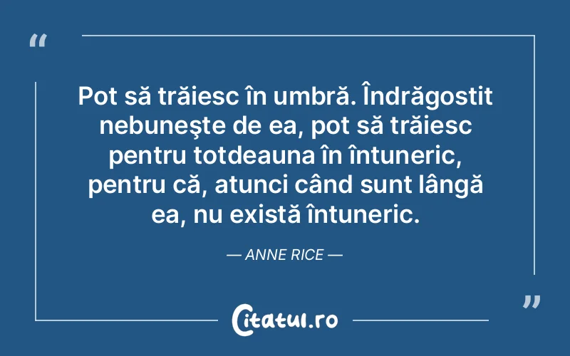 Pot să trăiesc în umbră. Îndrăgostit nebuneşte de ea, pot să trăiesc pentru totdeauna în întuneric, pentru că, atunci când sunt lângă ea, nu există întuneric. Anne Rice